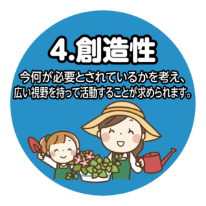 ④創造性 今何が必要とされているかを考え、広い視野を持って活動することが求められます。